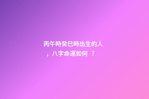 丙午時癸巳時出生的人，八字命運如何？